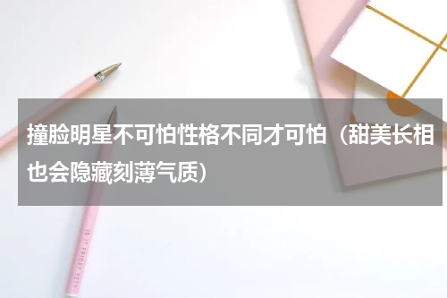 撞脸明星不可怕性格不同才可怕（甜美长相也会隐藏刻薄气质）