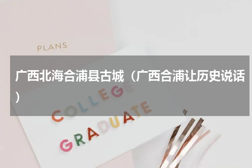 广西北海合浦县古城（广西合浦让历史说话）