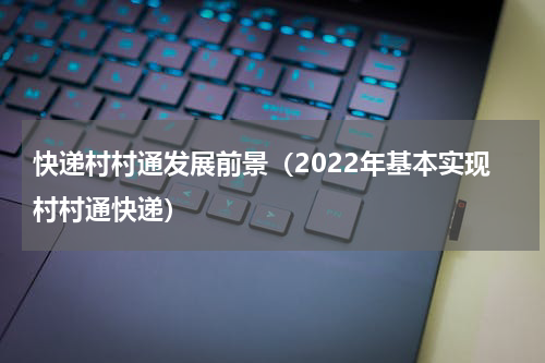 快递村村通发展前景（2022年基本实现村村通快递）