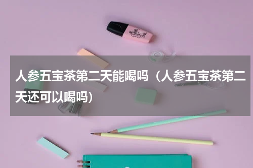 人参五宝茶第二天能喝吗（人参五宝茶第二天还可以喝吗）