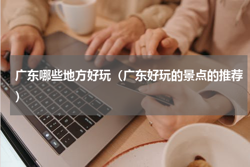 广东哪些地方好玩（广东好玩的景点的推荐）