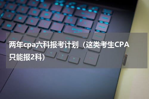 两年cpa六科报考计划（这类考生CPA只能报2科）