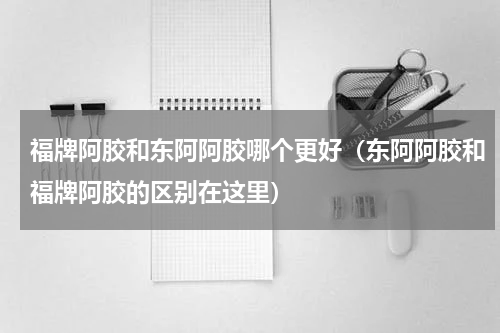 福牌阿胶和东阿阿胶哪个更好（东阿阿胶和福牌阿胶的区别在这里）