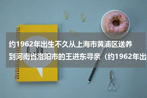 约1962年出生不久从上海市黄浦区送养到河南省洛阳市的王进东寻亲（约1962年出生不久从上海市黄浦区送养到河南省洛阳市的王进东寻亲）