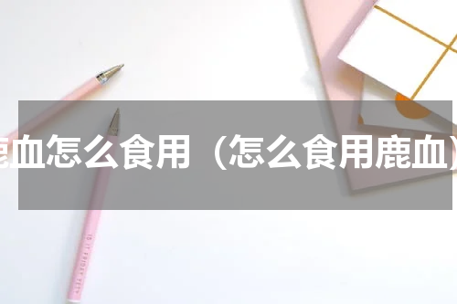 鹿血怎么食用（怎么食用鹿血）