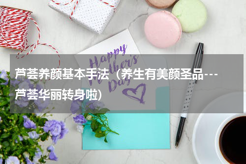 芦荟养颜基本手法（养生有美颜圣品---芦荟华丽转身啦）