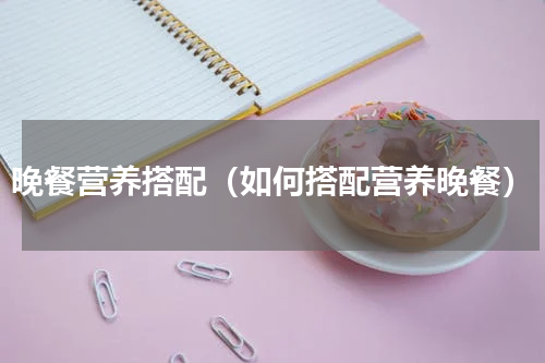 晚餐营养搭配（如何搭配营养晚餐）