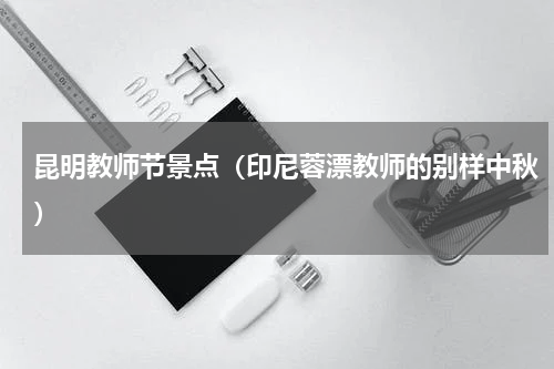 昆明教师节景点（印尼蓉漂教师的别样中秋）