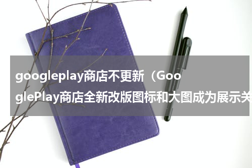 googleplay商店不更新（GooglePlay商店全新改版图标和大图成为展示关键）