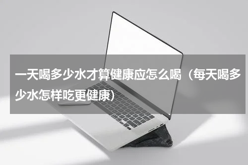 一天喝多少水才算健康应怎么喝（每天喝多少水怎样吃更健康）