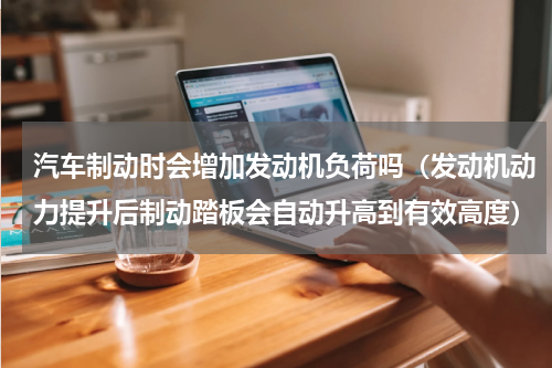 汽车制动时会增加发动机负荷吗（发动机动力提升后制动踏板会自动升高到有效高度）