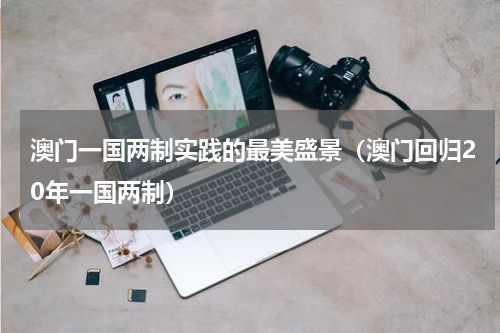 澳门一国两制实践的最美盛景（澳门回归20年一国两制）