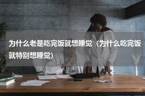 为什么老是吃完饭就想睡觉（为什么吃完饭就特别想睡觉）