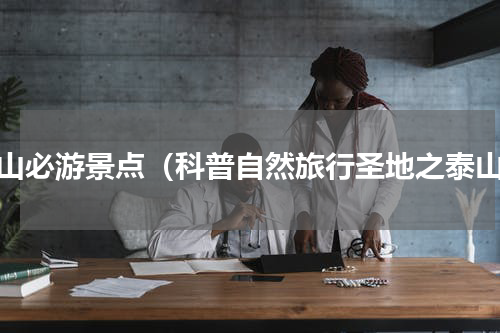 泰山必游景点（科普自然旅行圣地之泰山）