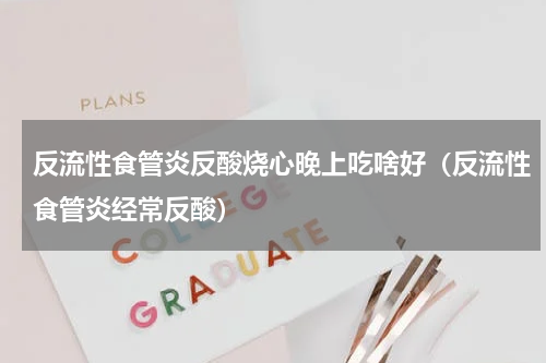 反流性食管炎反酸烧心晚上吃啥好（反流性食管炎经常反酸）