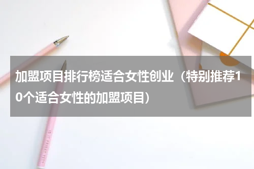 加盟项目排行榜适合女性创业（特别推荐10个适合女性的加盟项目）