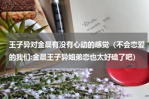 王子异对金晨有没有心动的感觉（不会恋爱的我们:金晨王子异姐弟恋也太好磕了吧）