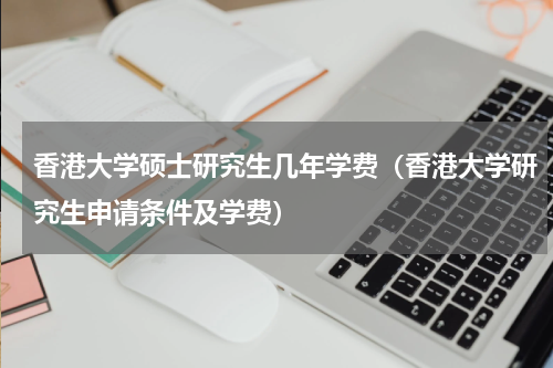 香港大学硕士研究生几年学费（香港大学研究生申请条件及学费）