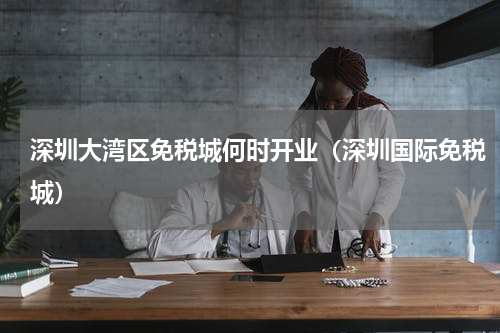 深圳大湾区免税城何时开业（深圳国际免税城）