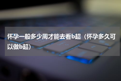 怀孕一般多少周才能去看b超（怀孕多久可以做b超）