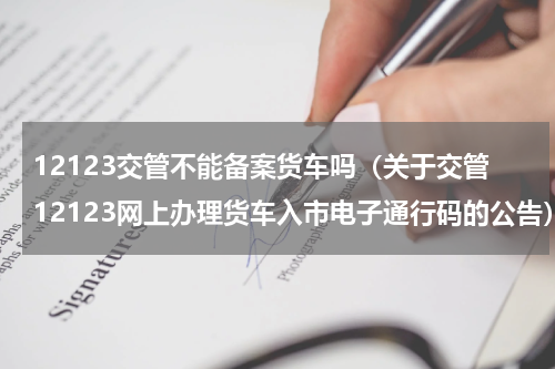 12123交管不能备案货车吗（关于交管12123网上办理货车入市电子通行码的公告）