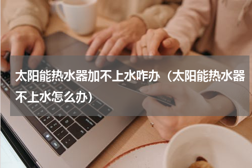 太阳能热水器加不上水咋办（太阳能热水器不上水怎么办）