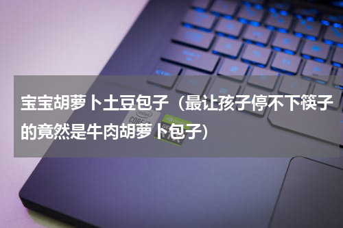 宝宝胡萝卜土豆包子（最让孩子停不下筷子的竟然是牛肉胡萝卜包子）