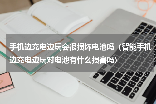 手机边充电边玩会很损坏电池吗（智能手机边充电边玩对电池有什么损害吗）