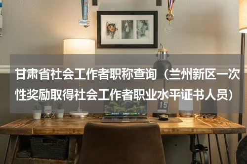甘肃省社会工作者职称查询（兰州新区一次性奖励取得社会工作者职业水平证书人员）