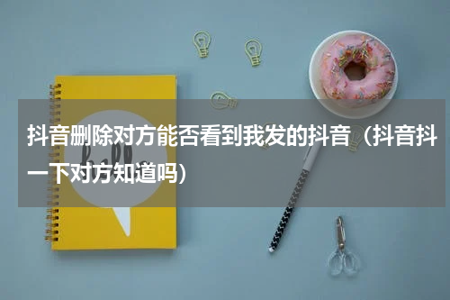 抖音删除对方能否看到我发的抖音（抖音抖一下对方知道吗）