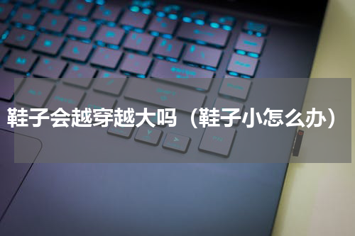 鞋子会越穿越大吗（鞋子小怎么办）