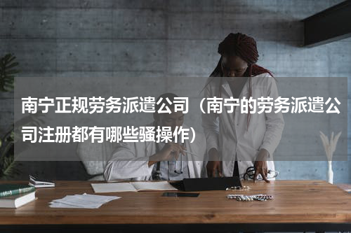 南宁正规劳务派遣公司（南宁的劳务派遣公司注册都有哪些骚操作）