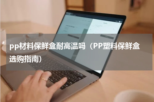 pp材料保鲜盒耐高温吗（PP塑料保鲜盒选购指南）