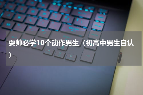 耍帅必学10个动作男生（初高中男生自认）
