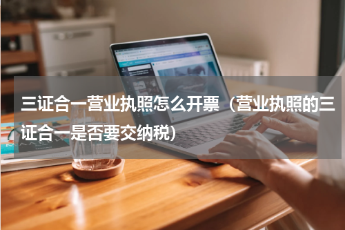 三证合一营业执照怎么开票（营业执照的三证合一是否要交纳税）