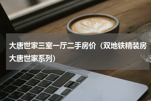 大唐世家三室一厅二手房价（双地铁精装房大唐世家系列）