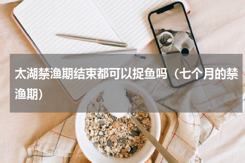 太湖禁渔期结束都可以捉鱼吗（七个月的禁渔期）
