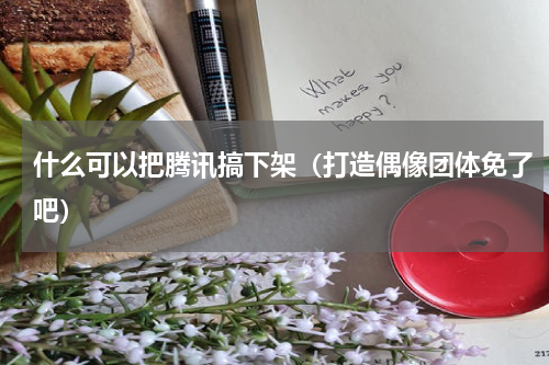 什么可以把腾讯搞下架（打造偶像团体免了吧）