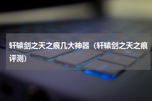 轩辕剑之天之痕几大神器（轩辕剑之天之痕评测）