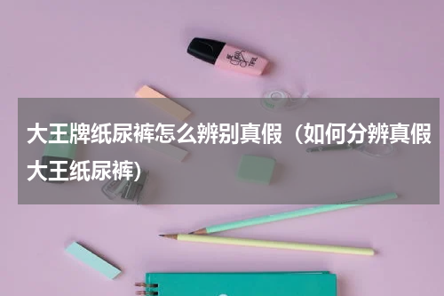 大王牌纸尿裤怎么辨别真假（如何分辨真假大王纸尿裤）