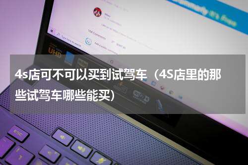 4s店可不可以买到试驾车（4S店里的那些试驾车哪些能买）