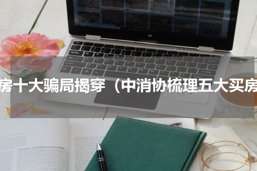 买房十大骗局揭穿（中消协梳理五大买房）