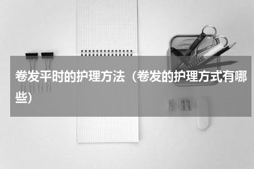 卷发平时的护理方法（卷发的护理方式有哪些）