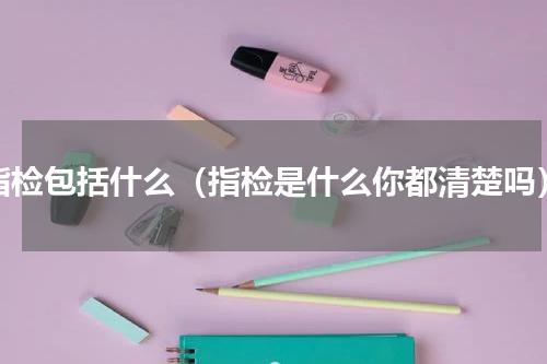 指检包括什么（指检是什么你都清楚吗）