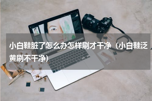 小白鞋脏了怎么办怎样刷才干净（小白鞋泛黄刷不干净）