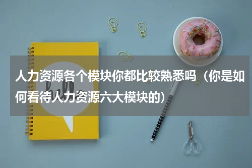 人力资源各个模块你都比较熟悉吗（你是如何看待人力资源六大模块的）