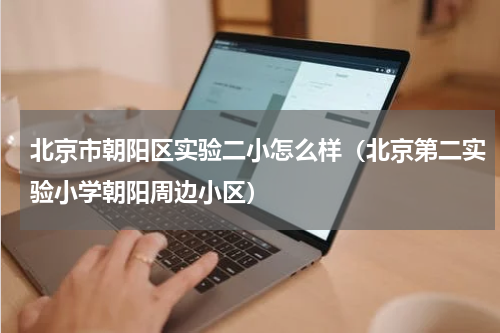 北京市朝阳区实验二小怎么样（北京第二实验小学朝阳周边小区）