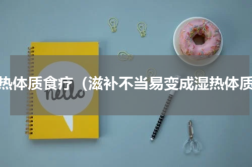 湿热体质食疗（滋补不当易变成湿热体质）