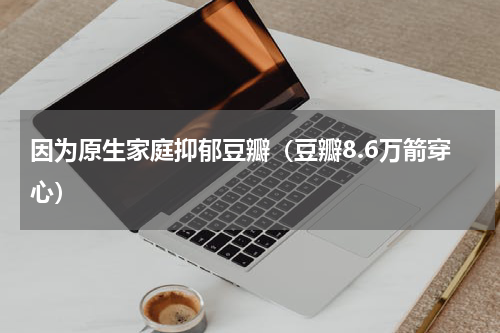 因为原生家庭抑郁豆瓣（豆瓣8.6万箭穿心）