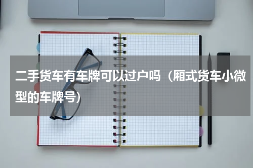 二手货车有车牌可以过户吗（厢式货车小微型的车牌号）